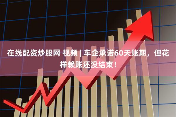在线配资炒股网 视频 | 车企承诺60天账期，但花样赖账还没结束！