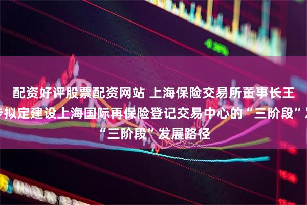 配资好评股票配资网站 上海保险交易所董事长王哲：初步拟定建设上海国际再保险登记交易中心的“三阶段”发展路径