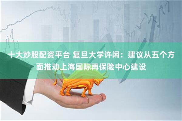 十大炒股配资平台 复旦大学许闲：建议从五个方面推动上海国际再保险中心建设