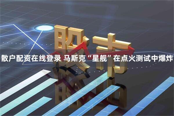 散户配资在线登录 马斯克“星舰”在点火测试中爆炸