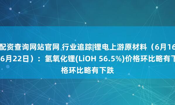 配资查询网站官网 行业追踪|锂电上游原材料（6月16日-6月22日）：氢氧化锂(LiOH 56.5%)价格环比略有下跌