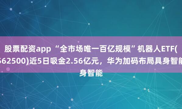 股票配资app “全市场唯一百亿规模”机器人ETF(562500)近5日吸金2.56亿元，华为加码布局具身智能