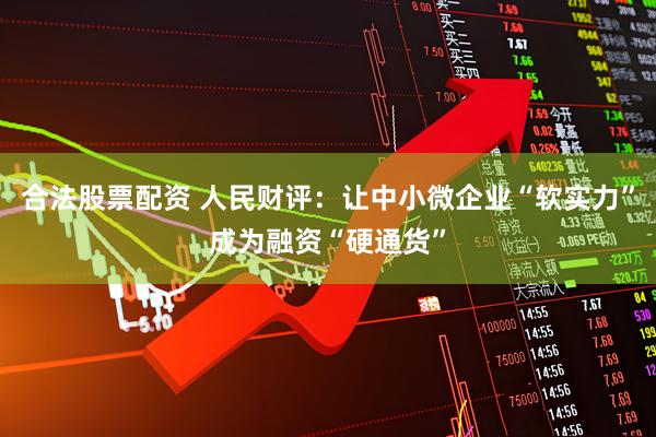 合法股票配资 人民财评：让中小微企业“软实力”成为融资“硬通货”
