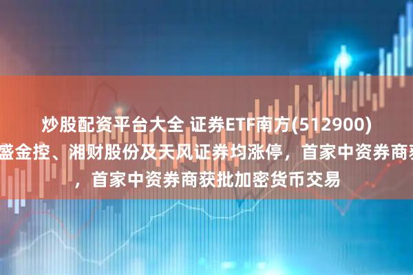 炒股配资平台大全 证券ETF南方(512900)午后涨超5%，国盛金控、湘财股份及天风证券均涨停，首家中资券商获批加密货币交易