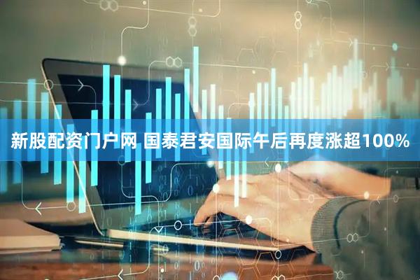 新股配资门户网 国泰君安国际午后再度涨超100%