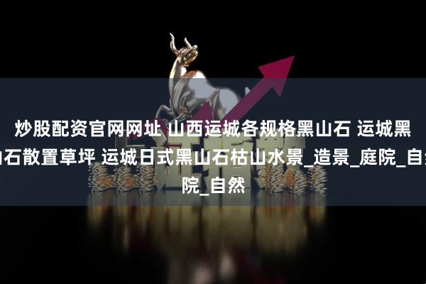 炒股配资官网网址 山西运城各规格黑山石 运城黑山石散置草坪 运城日式黑山石枯山水景_造景_庭院_自然