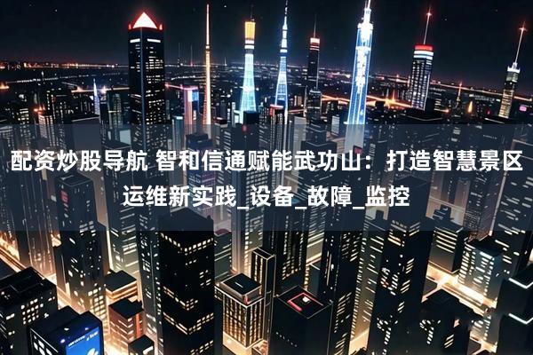 配资炒股导航 智和信通赋能武功山：打造智慧景区运维新实践_设备_故障_监控
