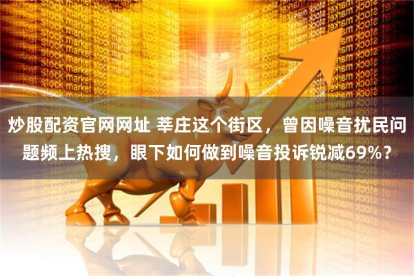 炒股配资官网网址 莘庄这个街区，曾因噪音扰民问题频上热搜，眼下如何做到噪音投诉锐减69%？