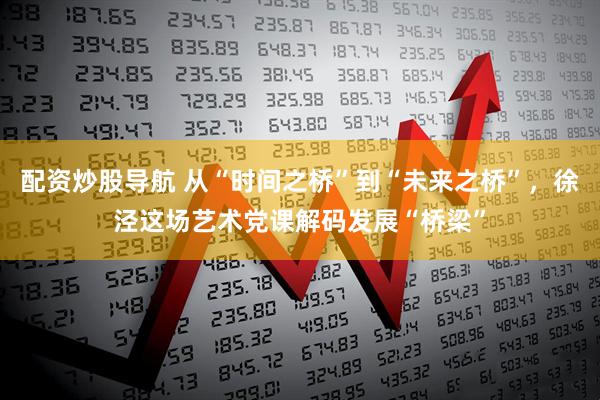 配资炒股导航 从“时间之桥”到“未来之桥”，徐泾这场艺术党课解码发展“桥梁”