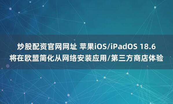 炒股配资官网网址 苹果iOS/iPadOS 18.6将在欧盟简化从网络安装应用/第三方商店体验