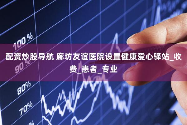 配资炒股导航 廊坊友谊医院设置健康爱心驿站_收费_患者_专业