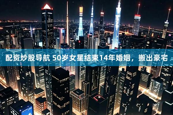 配资炒股导航 50岁女星结束14年婚姻，搬出豪宅