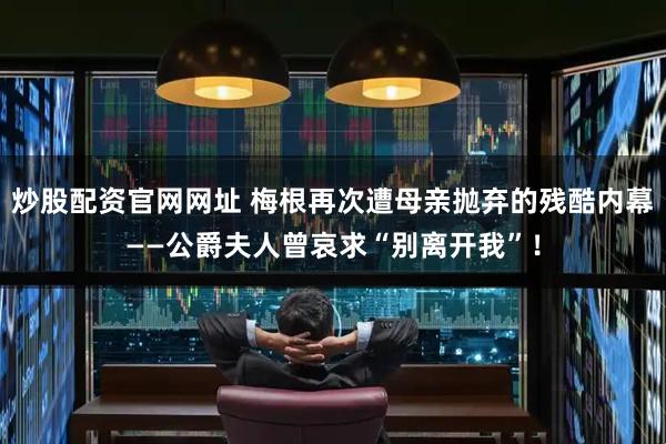 炒股配资官网网址 梅根再次遭母亲抛弃的残酷内幕——公爵夫人曾哀求“别离开我”！