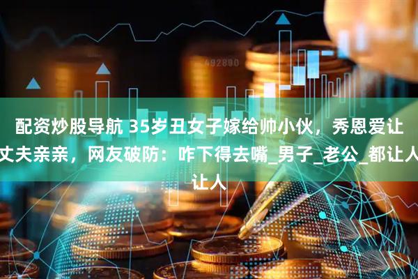 配资炒股导航 35岁丑女子嫁给帅小伙，秀恩爱让丈夫亲亲，网友破防：咋下得去嘴_男子_老公_都让人
