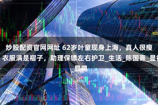 炒股配资官网网址 62岁叶童现身上海，真人很瘦、衣服满是褶子，助理保镖左右护卫_生活_陈国熹_显得