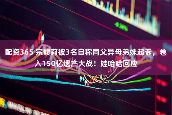 配资365 宗馥莉被3名自称同父异母弟妹起诉，卷入150亿遗产大战！娃哈哈回应