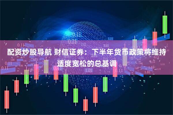 配资炒股导航 财信证券：下半年货币政策将维持适度宽松的总基调