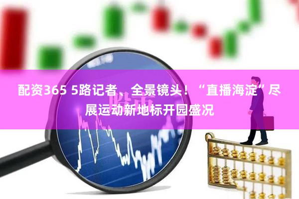 配资365 5路记者、全景镜头！“直播海淀”尽展运动新地标开园盛况
