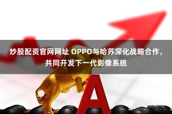 炒股配资官网网址 OPPO与哈苏深化战略合作，共同开发下一代影像系统