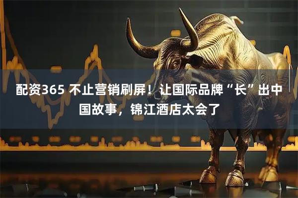 配资365 不止营销刷屏！让国际品牌“长”出中国故事，锦江酒店太会了