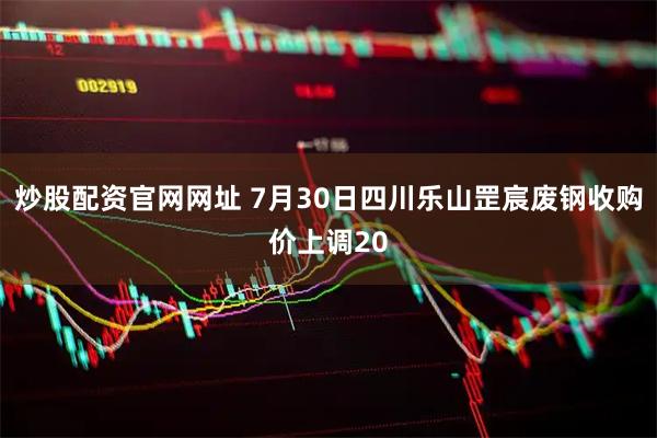 炒股配资官网网址 7月30日四川乐山罡宸废钢收购价上调20