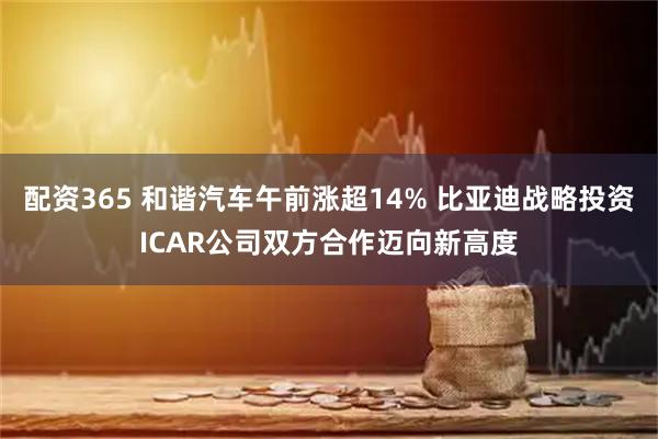 配资365 和谐汽车午前涨超14% 比亚迪战略投资ICAR公司双方合作迈向新高度