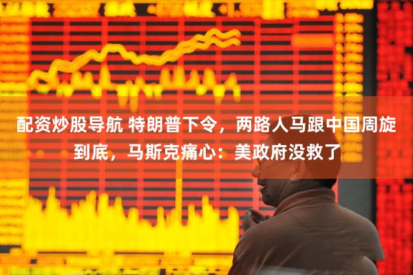 配资炒股导航 特朗普下令，两路人马跟中国周旋到底，马斯克痛心：美政府没救了