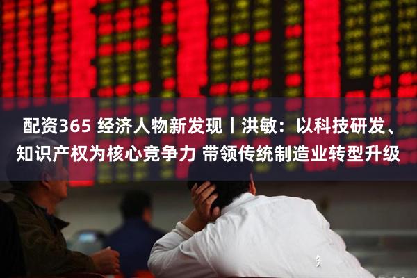配资365 经济人物新发现丨洪敏：以科技研发、知识产权为核心竞争力 带领传统制造业转型升级