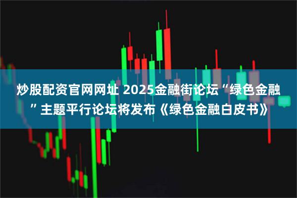 炒股配资官网网址 2025金融街论坛“绿色金融”主题平行论坛将发布《绿色金融白皮书》