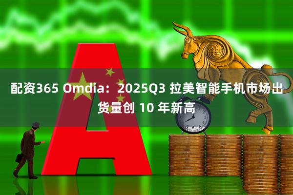配资365 Omdia：2025Q3 拉美智能手机市场出货量创 10 年新高