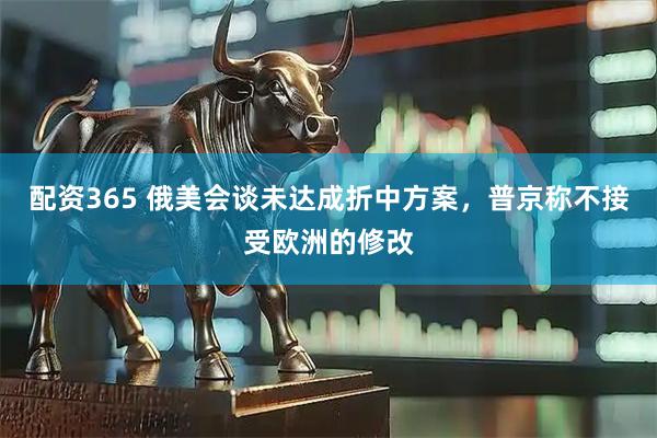配资365 俄美会谈未达成折中方案，普京称不接受欧洲的修改