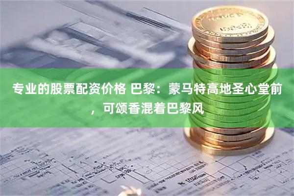 专业的股票配资价格 巴黎：蒙马特高地圣心堂前，可颂香混着巴黎风