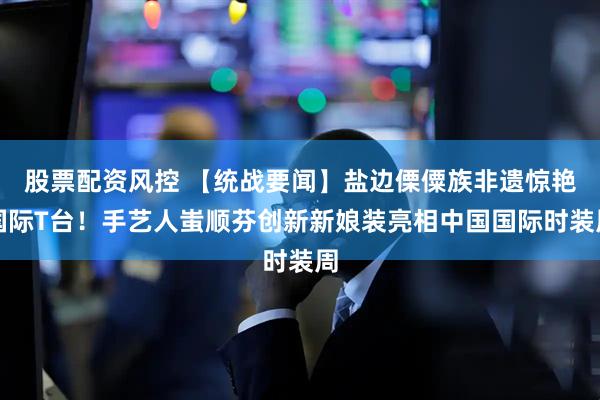 股票配资风控 【统战要闻】盐边傈僳族非遗惊艳国际T台！手艺人蚩顺芬创新新娘装亮相中国国际时装周