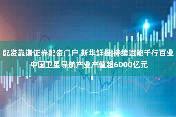 配资靠谱证券配资门户 新华鲜报|持续赋能千行百业 中国卫星导航产业产值超6000亿元